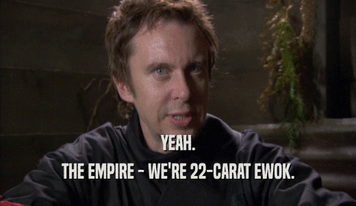 YEAH. THE EMPIRE - WE'RE 22-CARAT EWOK. 