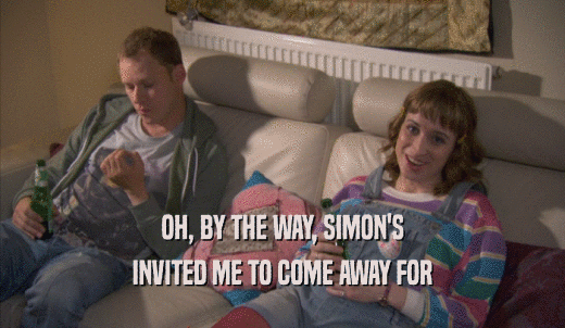 OH, BY THE WAY, SIMON'S INVITED ME TO COME AWAY FOR INVITED ME TO COME AWAY FOR