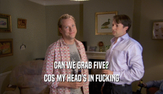 CAN WE GRAB FIVE? COS MY HEAD'S IN FUCKING COS MY HEAD'S IN FUCKING