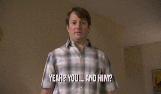 YEAH? YOU... AND HIM?  