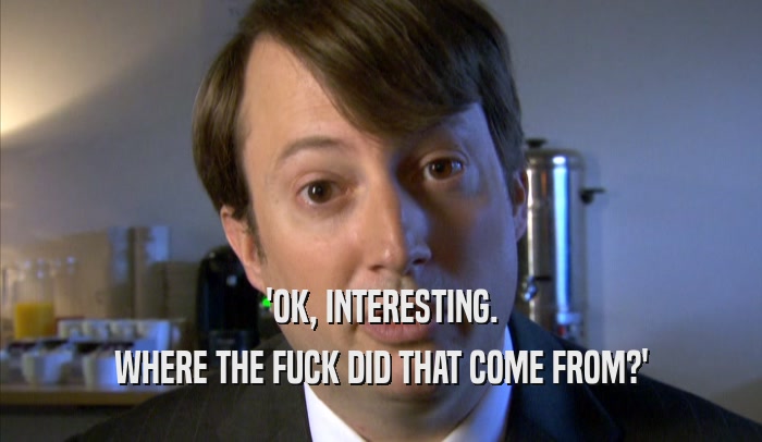 'OK, INTERESTING. WHERE THE FUCK DID THAT COME FROM?' 