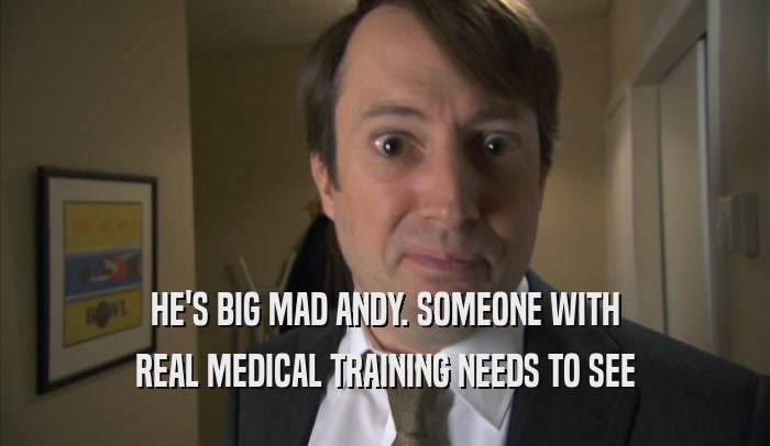 HE'S BIG MAD ANDY. SOMEONE WITH REAL MEDICAL TRAINING NEEDS TO SEE REAL MEDICAL TRAINING NEEDS TO SEE