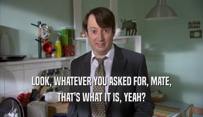 LOOK, WHATEVER YOU ASKED FOR, MATE, THAT'S WHAT IT IS, YEAH? 