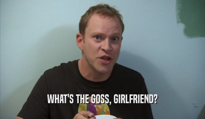 WHAT'S THE GOSS, GIRLFRIEND?  