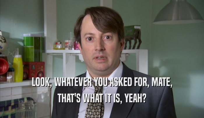 LOOK, WHATEVER YOU ASKED FOR, MATE, THAT'S WHAT IT IS, YEAH? 