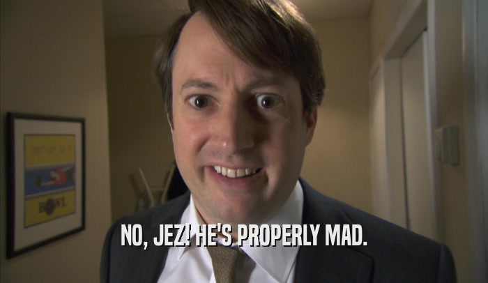 NO, JEZ! HE'S PROPERLY MAD.  