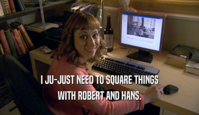 I JU-JUST NEED TO SQUARE THINGS WITH ROBERT AND HANS. 