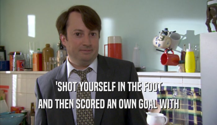 'SHOT YOURSELF IN THE FOOT AND THEN SCORED AN OWN GOAL WITH AND THEN SCORED AN OWN GOAL WITH