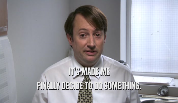 IT'S MADE ME FINALLY DECIDE TO DO SOMETHING. 
