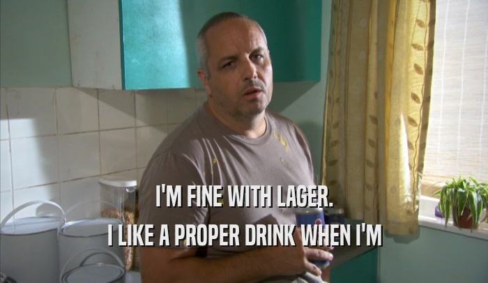 I'M FINE WITH LAGER. I LIKE A PROPER DRINK WHEN I'M I LIKE A PROPER DRINK WHEN I'M