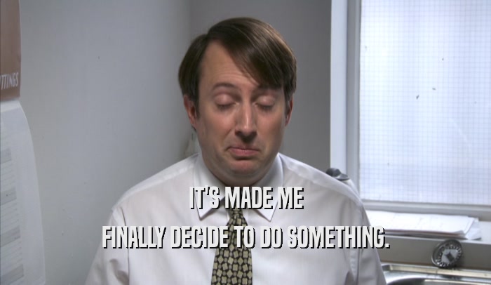 IT'S MADE ME FINALLY DECIDE TO DO SOMETHING. 