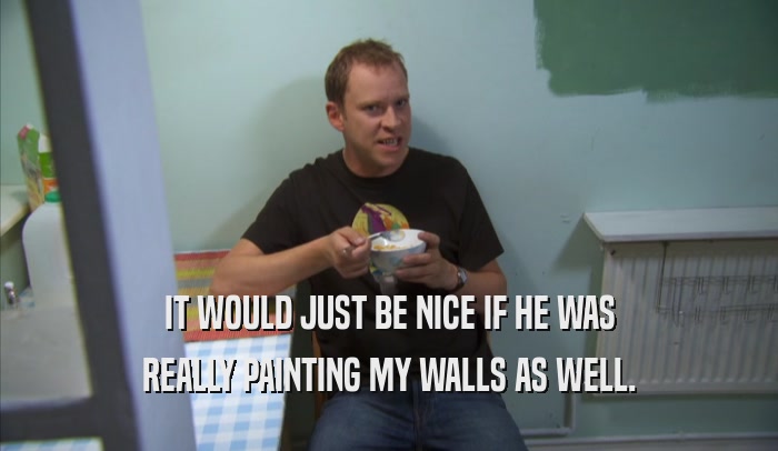 IT WOULD JUST BE NICE IF HE WAS REALLY PAINTING MY WALLS AS WELL. 