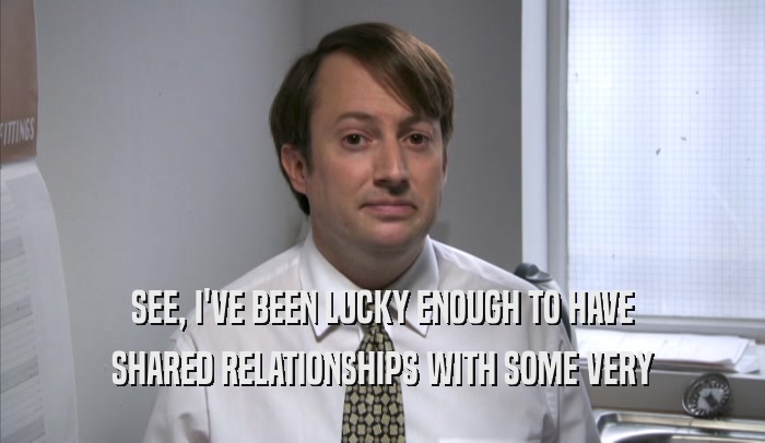 SEE, I'VE BEEN LUCKY ENOUGH TO HAVE SHARED RELATIONSHIPS WITH SOME VERY SHARED RELATIONSHIPS WITH SOME VERY