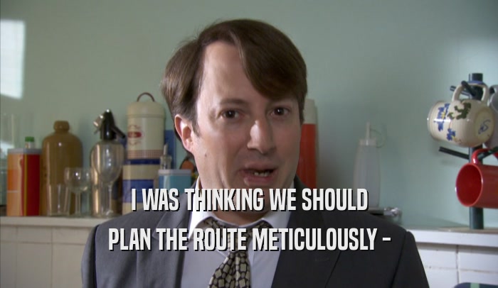 I WAS THINKING WE SHOULD PLAN THE ROUTE METICULOUSLY - 