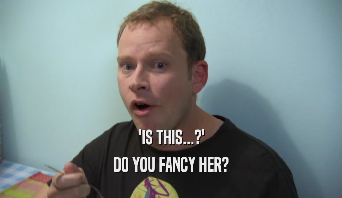 'IS THIS...?' DO YOU FANCY HER? 