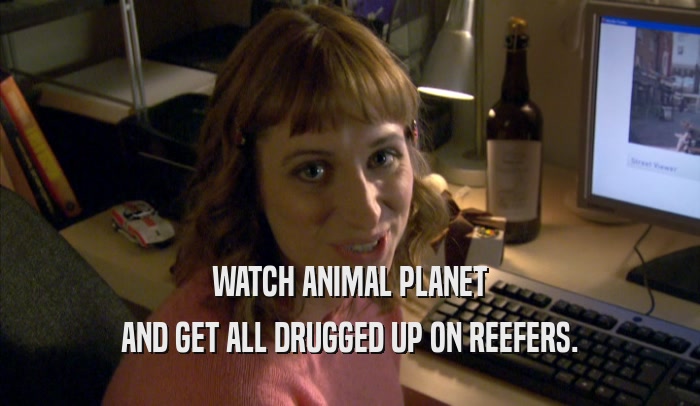 WATCH ANIMAL PLANET AND GET ALL DRUGGED UP ON REEFERS. 