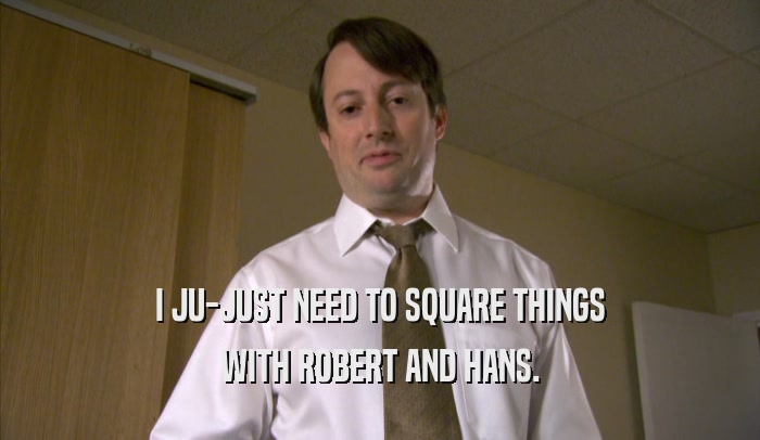 I JU-JUST NEED TO SQUARE THINGS WITH ROBERT AND HANS. 
