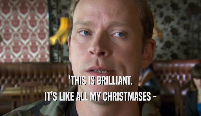 'THIS IS BRILLIANT.
 IT'S LIKE ALL MY CHRISTMASES -
 