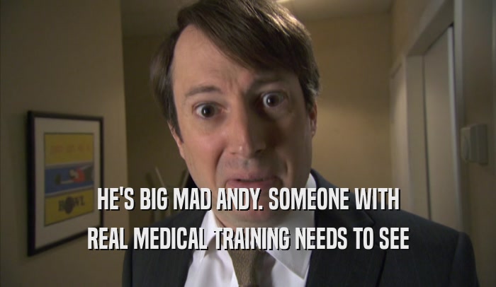 HE'S BIG MAD ANDY. SOMEONE WITH REAL MEDICAL TRAINING NEEDS TO SEE REAL MEDICAL TRAINING NEEDS TO SEE