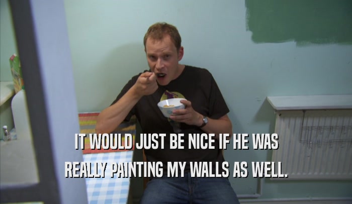 IT WOULD JUST BE NICE IF HE WAS REALLY PAINTING MY WALLS AS WELL. 
