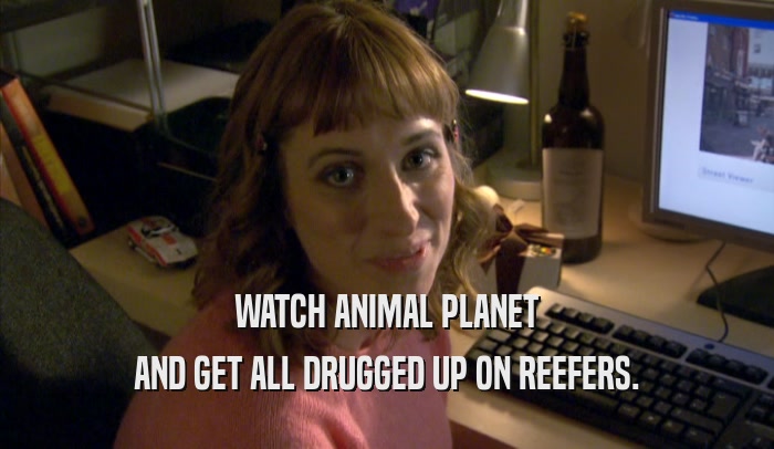 WATCH ANIMAL PLANET AND GET ALL DRUGGED UP ON REEFERS. 