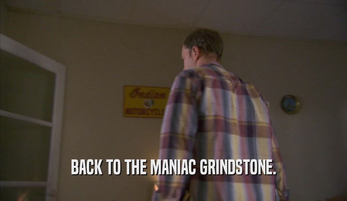 BACK TO THE MANIAC GRINDSTONE.  