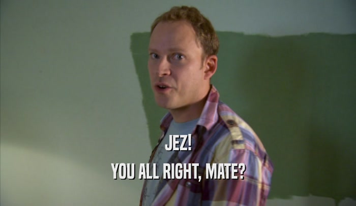 JEZ! YOU ALL RIGHT, MATE? 