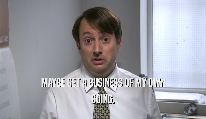 MAYBE GET A BUSINESS OF MY OWN GOING. 