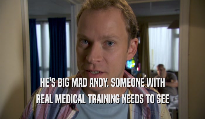 HE'S BIG MAD ANDY. SOMEONE WITH REAL MEDICAL TRAINING NEEDS TO SEE REAL MEDICAL TRAINING NEEDS TO SEE