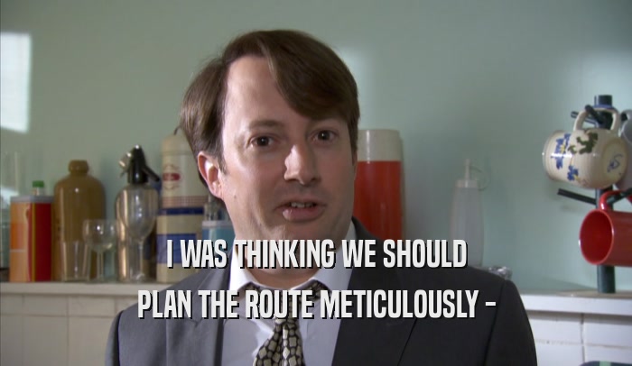 I WAS THINKING WE SHOULD PLAN THE ROUTE METICULOUSLY - 
