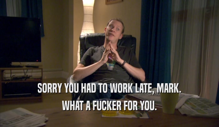 SORRY YOU HAD TO WORK LATE, MARK.
 WHAT A FUCKER FOR YOU.
 