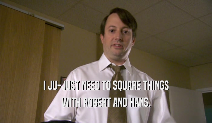 I JU-JUST NEED TO SQUARE THINGS WITH ROBERT AND HANS. 