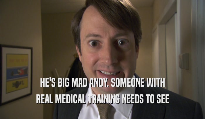 HE'S BIG MAD ANDY. SOMEONE WITH REAL MEDICAL TRAINING NEEDS TO SEE REAL MEDICAL TRAINING NEEDS TO SEE