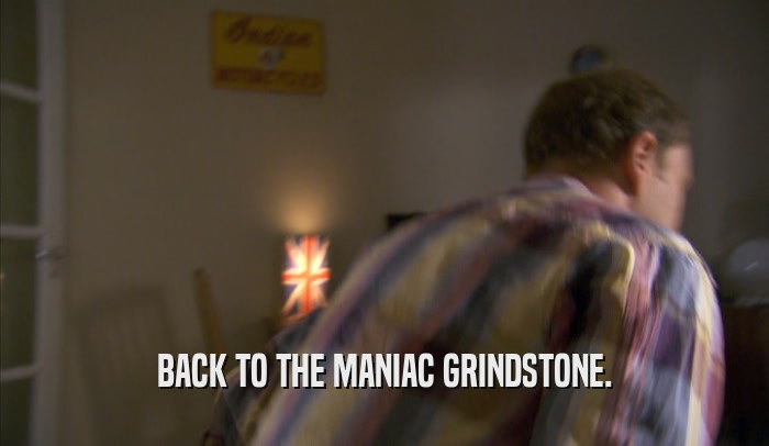 BACK TO THE MANIAC GRINDSTONE.  