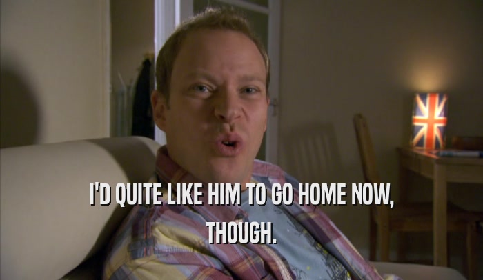 I'D QUITE LIKE HIM TO GO HOME NOW, THOUGH. 