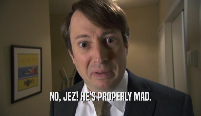 NO, JEZ! HE'S PROPERLY MAD.  