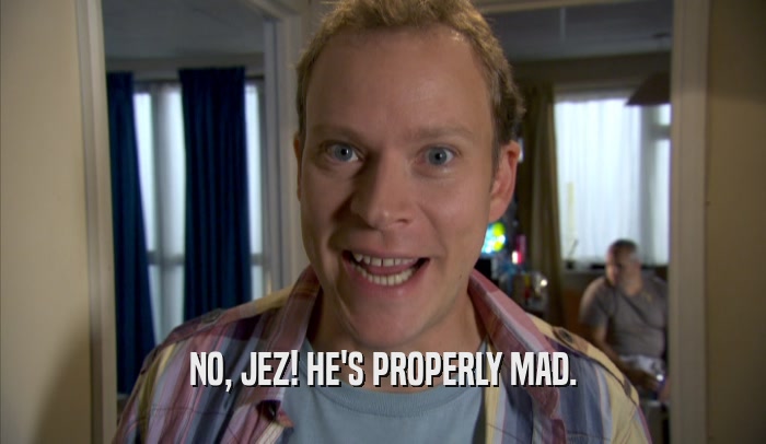 NO, JEZ! HE'S PROPERLY MAD.  