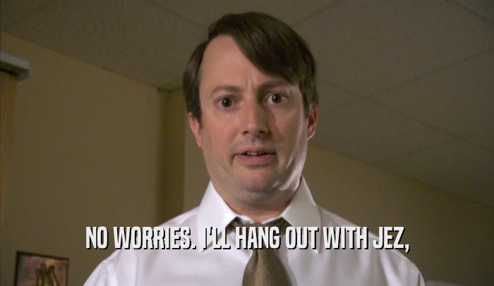 NO WORRIES. I'LL HANG OUT WITH JEZ,  