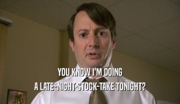 YOU KNOW I'M DOING A LATE-NIGHT STOCK-TAKE TONIGHT? 
