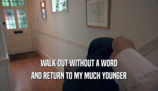 WALK OUT WITHOUT A WORD AND RETURN TO MY MUCH YOUNGER AND RETURN TO MY MUCH YOUNGER