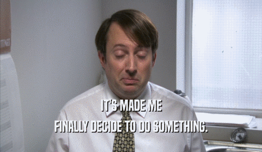 IT'S MADE ME FINALLY DECIDE TO DO SOMETHING. 