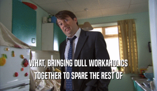 WHAT, BRINGING DULL WORKAHOLICS TOGETHER TO SPARE THE REST OF TOGETHER TO SPARE THE REST OF