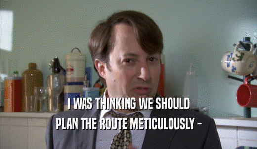 I WAS THINKING WE SHOULD PLAN THE ROUTE METICULOUSLY - 