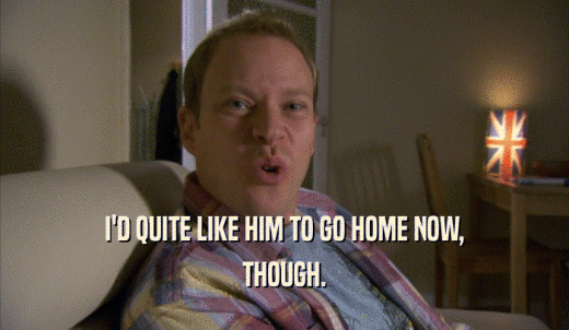 I'D QUITE LIKE HIM TO GO HOME NOW, THOUGH. 