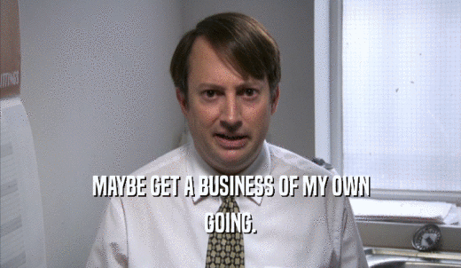 MAYBE GET A BUSINESS OF MY OWN GOING. 