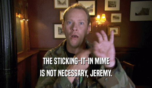 THE STICKING-IT-IN MIME IS NOT NECESSARY, JEREMY. 