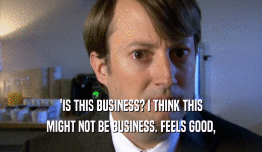 'IS THIS BUSINESS? I THINK THIS MIGHT NOT BE BUSINESS. FEELS GOOD, MIGHT NOT BE BUSINESS. FEELS GOOD,