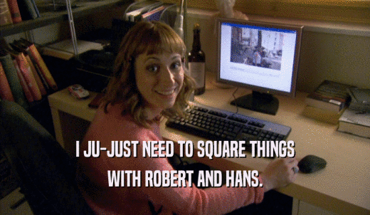I JU-JUST NEED TO SQUARE THINGS WITH ROBERT AND HANS. 