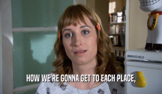 HOW WE'RE GONNA GET TO EACH PLACE,  