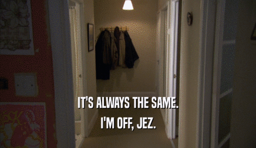 IT'S ALWAYS THE SAME. I'M OFF, JEZ. 